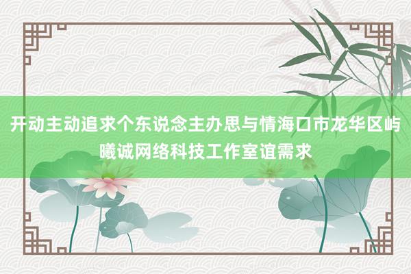 开动主动追求个东说念主办思与情海口市龙华区屿曦诚网络科技工作室谊需求